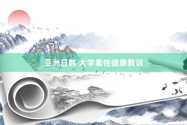 亚洲日韩 大学素性健康教训
