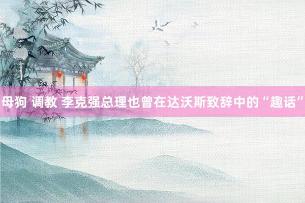 母狗 调教 李克强总理也曾在达沃斯致辞中的“趣话”