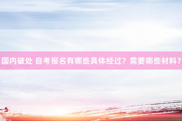 国内破处 自考报名有哪些具体经过？需要哪些材料？