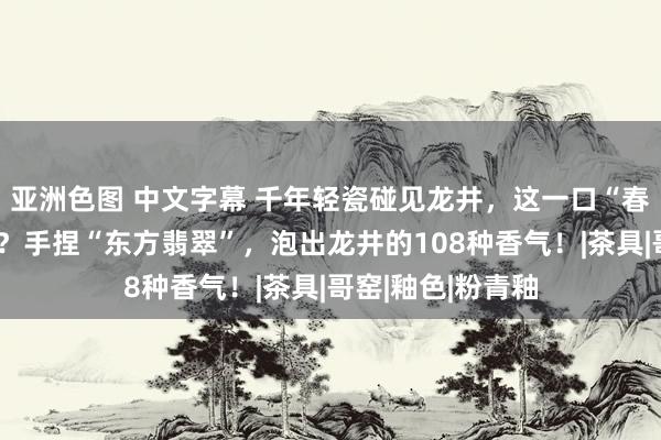 亚洲色图 中文字幕 千年轻瓷碰见龙井，这一口“春吻”你尝到了吗？手捏“东方翡翠”，泡出龙井的108种香气！|茶具|哥窑|釉色|粉青釉