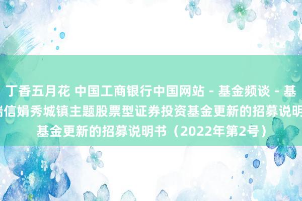 丁香五月花 中国工商银行中国网站-基金频谈-基金公告栏目-工银瑞信娟秀城镇主题股票型证券投资基金更新的招募说明书(2022年第2号)