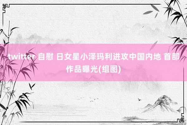 twitter 自慰 日女星小泽玛利进攻中国内地 首部作品曝光(组图)