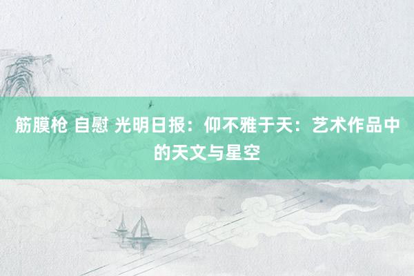 筋膜枪 自慰 光明日报：仰不雅于天：艺术作品中的天文与星空