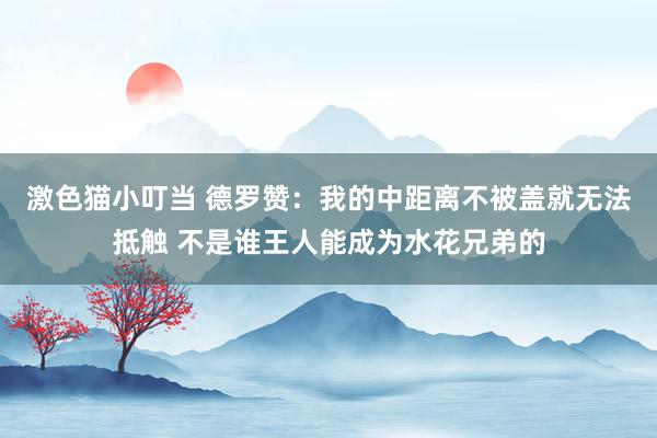 激色猫小叮当 德罗赞：我的中距离不被盖就无法抵触 不是谁王人能成为水花兄弟的