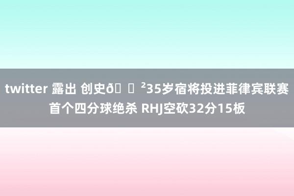 twitter 露出 创史😲35岁宿将投进菲律宾联赛首个四分球绝杀 RHJ空砍32分15板