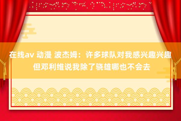 在线av 动漫 波杰姆：许多球队对我感兴趣兴趣 但邓利维说我除了骁雄哪也不会去