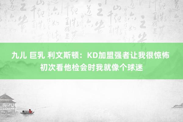 九儿 巨乳 利文斯顿：KD加盟强者让我很惊怖 初次看他检会时我就像个球迷