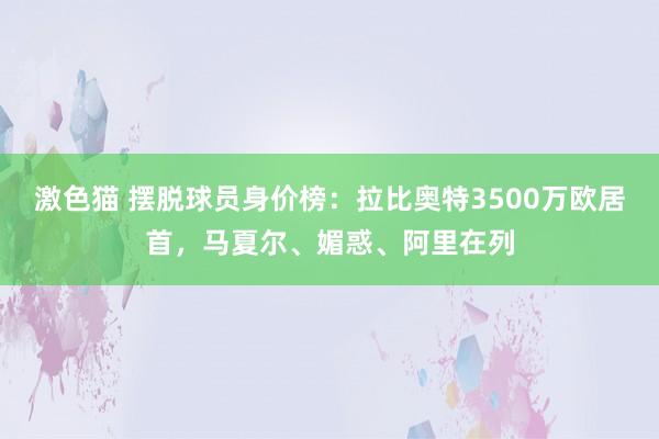 激色猫 摆脱球员身价榜：拉比奥特3500万欧居首，马夏尔、媚惑、阿里在列
