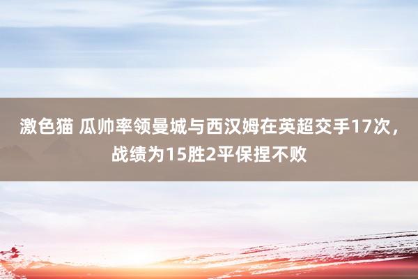 激色猫 瓜帅率领曼城与西汉姆在英超交手17次，战绩为15胜2平保捏不败