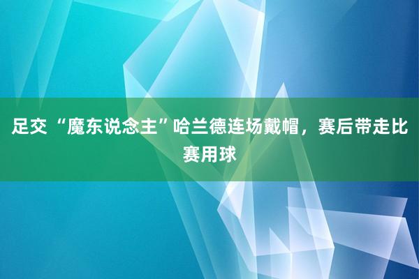 足交 “魔东说念主”哈兰德连场戴帽，赛后带走比赛用球