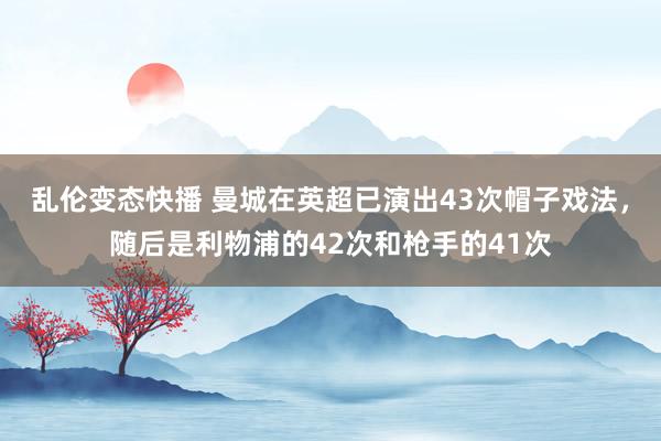 乱伦变态快播 曼城在英超已演出43次帽子戏法，随后是利物浦的42次和枪手的41次