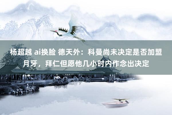 杨超越 ai换脸 德天外：科曼尚未决定是否加盟月牙，拜仁但愿他几小时内作念出决定