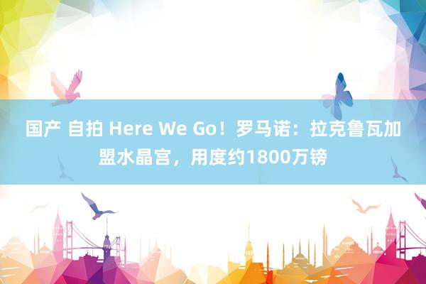国产 自拍 Here We Go！罗马诺：拉克鲁瓦加盟水晶宫，用度约1800万镑