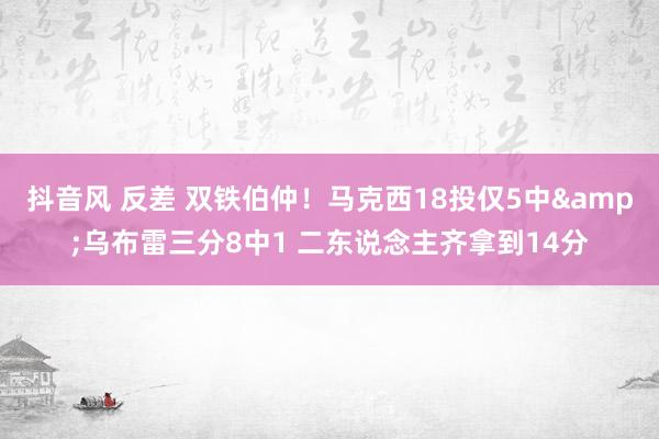 抖音风 反差 双铁伯仲！马克西18投仅5中&乌布雷三分8中1 二东说念主齐拿到14分