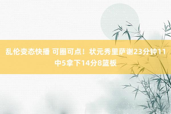 乱伦变态快播 可圈可点！状元秀里萨谢23分钟11中5拿下14分8篮板