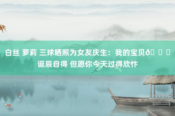 白丝 萝莉 三球晒照为女友庆生：我的宝贝😍诞辰自得 但愿你今天过得欣忭