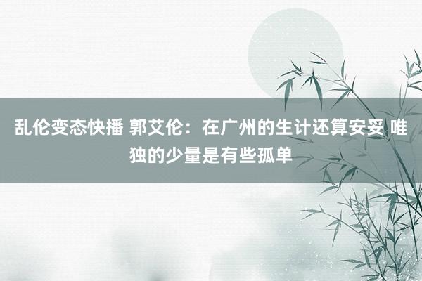 乱伦变态快播 郭艾伦：在广州的生计还算安妥 唯独的少量是有些孤单