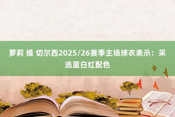 萝莉 操 切尔西2025/26赛季主场球衣表示：采选蓝白红配色