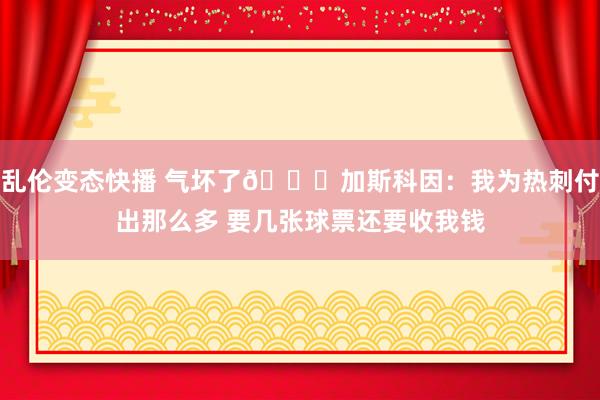 乱伦变态快播 气坏了😅加斯科因：我为热刺付出那么多 要几张球票还要收我钱
