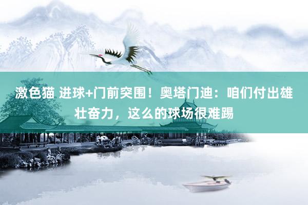 激色猫 进球+门前突围！奥塔门迪：咱们付出雄壮奋力，这么的球场很难踢