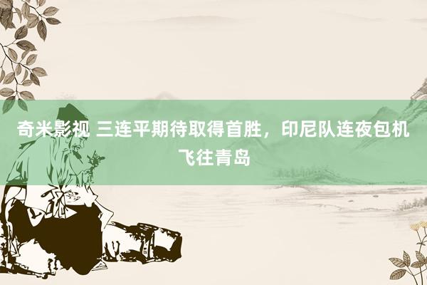奇米影视 三连平期待取得首胜，印尼队连夜包机飞往青岛