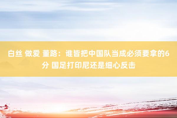 白丝 做爱 董路：谁皆把中国队当成必须要拿的6分 国足打印尼还是细心反击