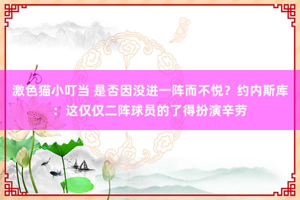 激色猫小叮当 是否因没进一阵而不悦？约内斯库：这仅仅二阵球员的了得扮演辛劳