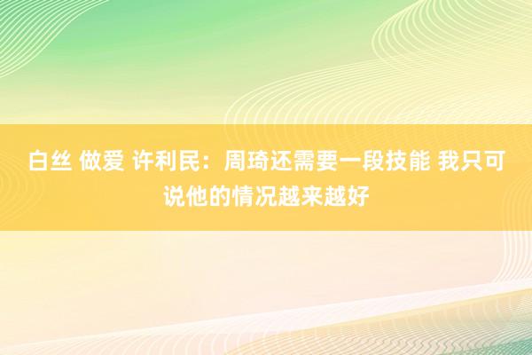白丝 做爱 许利民：周琦还需要一段技能 我只可说他的情况越来越好