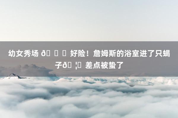 幼女秀场 😌好险！詹姆斯的浴室进了只蝎子🦂差点被蛰了