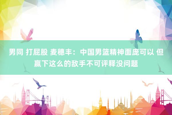 男同 打屁股 麦穗丰：中国男篮精神面庞可以 但赢下这么的敌手不可评释没问题