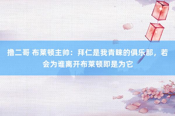 撸二哥 布莱顿主帅：拜仁是我青睐的俱乐部，若会为谁离开布莱顿即是为它