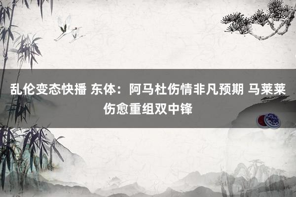 乱伦变态快播 东体：阿马杜伤情非凡预期 马莱莱伤愈重组双中锋