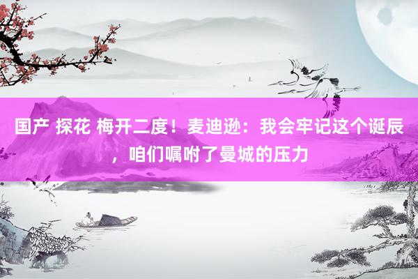 国产 探花 梅开二度！麦迪逊：我会牢记这个诞辰，咱们嘱咐了曼城的压力
