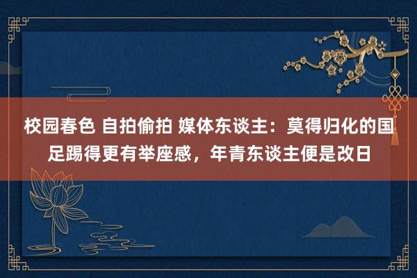 校园春色 自拍偷拍 媒体东谈主：莫得归化的国足踢得更有举座感，年青东谈主便是改日