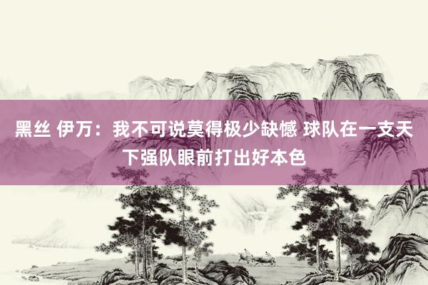 黑丝 伊万：我不可说莫得极少缺憾 球队在一支天下强队眼前打出好本色