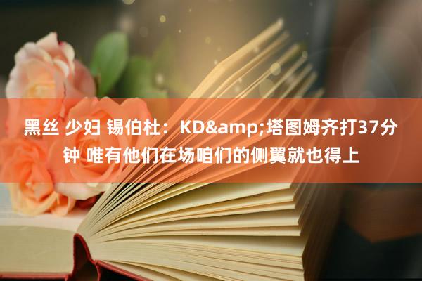 黑丝 少妇 锡伯杜：KD&塔图姆齐打37分钟 唯有他们在场咱们的侧翼就也得上