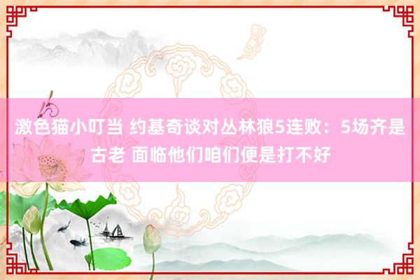 激色猫小叮当 约基奇谈对丛林狼5连败：5场齐是古老 面临他们咱们便是打不好