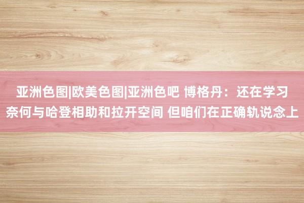 亚洲色图|欧美色图|亚洲色吧 博格丹：还在学习奈何与哈登相助和拉开空间 但咱们在正确轨说念上