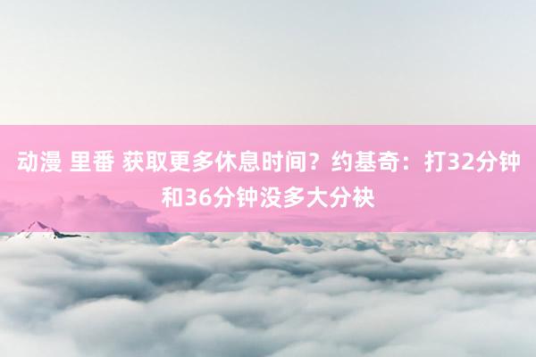 动漫 里番 获取更多休息时间？约基奇：打32分钟和36分钟没多大分袂