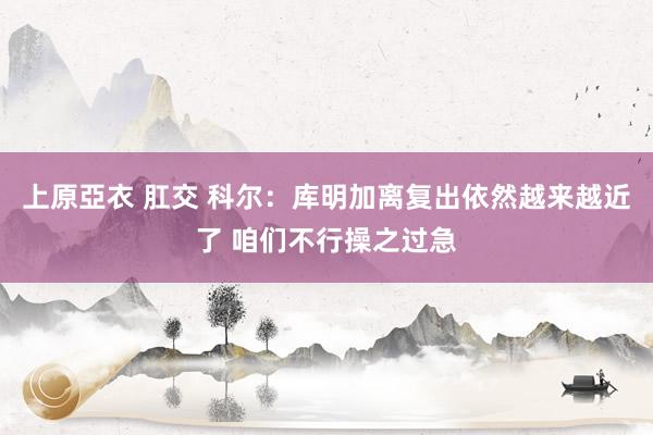 上原亞衣 肛交 科尔：库明加离复出依然越来越近了 咱们不行操之过急