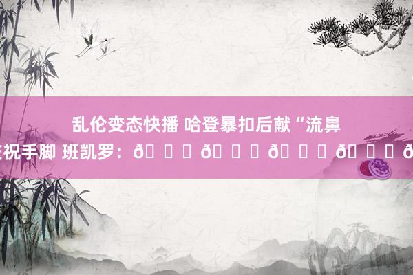乱伦变态快播 哈登暴扣后献“流鼻血”庆祝手脚 班凯罗：😂😂😂😂😂