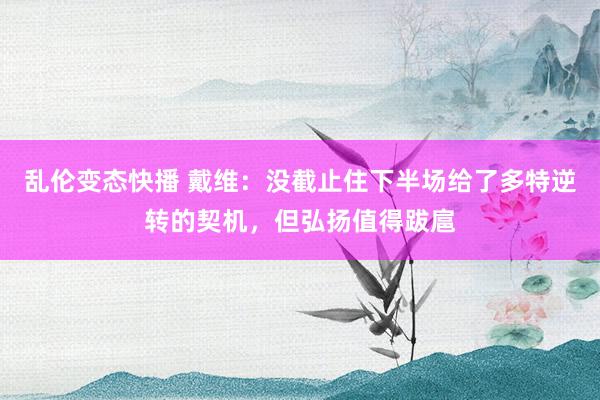 乱伦变态快播 戴维：没截止住下半场给了多特逆转的契机，但弘扬值得跋扈