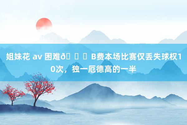 姐妹花 av 困难👀B费本场比赛仅丢失球权10次，独一厄德高的一半