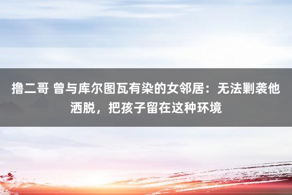 撸二哥 曾与库尔图瓦有染的女邻居：无法剿袭他洒脱，把孩子留在这种环境