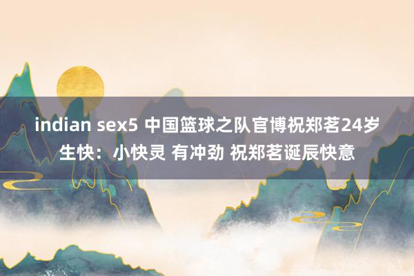 indian sex5 中国篮球之队官博祝郑茗24岁生快：小快灵 有冲劲 祝郑茗诞辰快意
