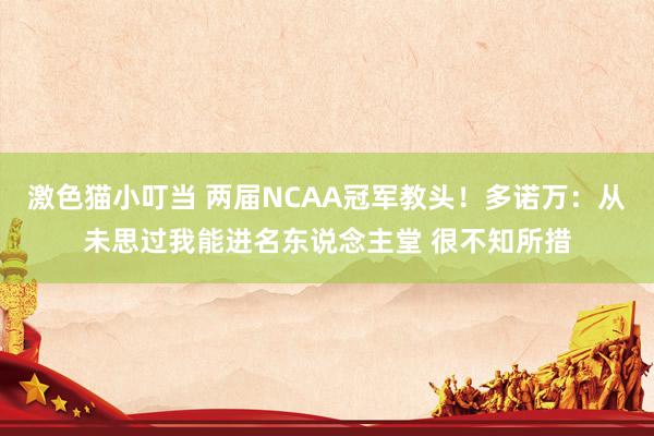 激色猫小叮当 两届NCAA冠军教头！多诺万：从未思过我能进名东说念主堂 很不知所措