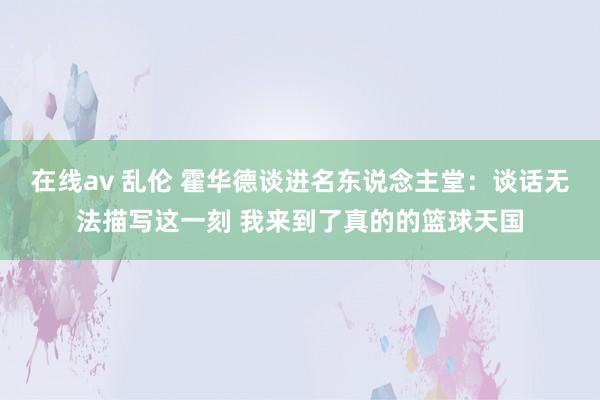 在线av 乱伦 霍华德谈进名东说念主堂：谈话无法描写这一刻 我来到了真的的篮球天国