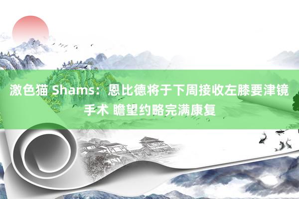 激色猫 Shams：恩比德将于下周接收左膝要津镜手术 瞻望约略完满康复