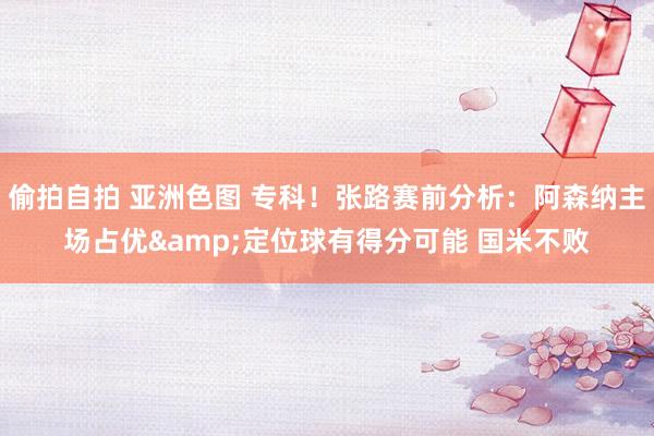 偷拍自拍 亚洲色图 专科！张路赛前分析：阿森纳主场占优&定位球有得分可能 国米不败