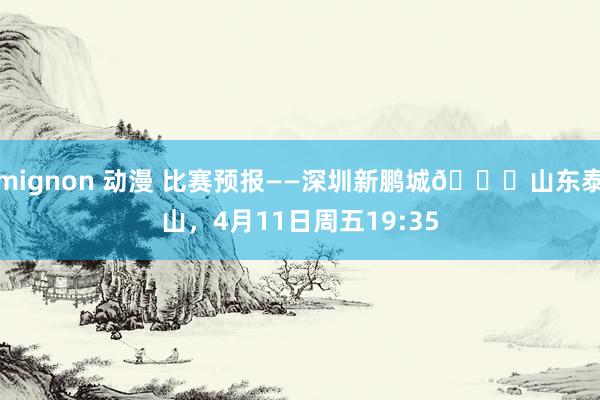 mignon 动漫 比赛预报——深圳新鹏城🆚山东泰山，4月11日周五19:35